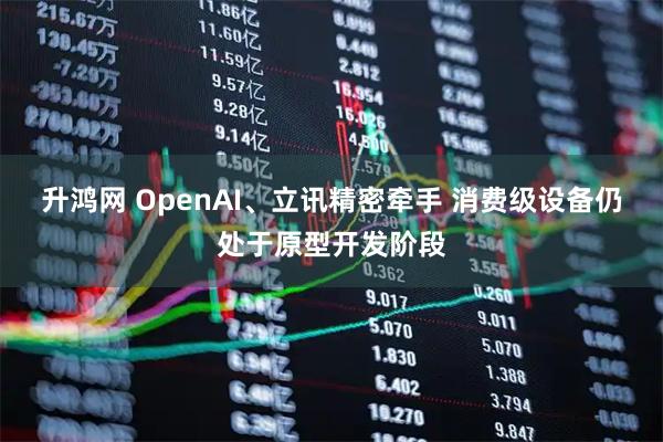 升鸿网 OpenAI、立讯精密牵手 消费级设备仍处于原型开发阶段