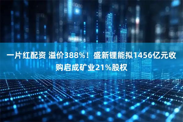 一片红配资 溢价388%!盛新锂能拟1456亿元收购启成矿业21%股权