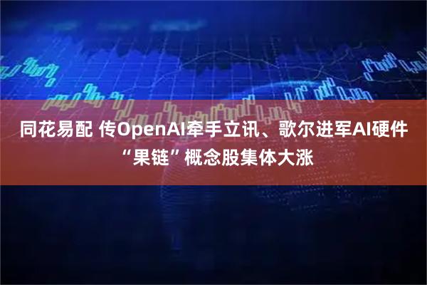 同花易配 传OpenAI牵手立讯、歌尔进军AI硬件 “果链”概念股集体大涨
