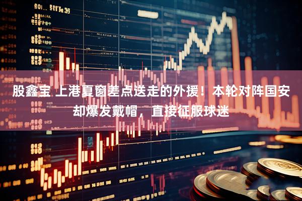 股鑫宝 上港夏窗差点送走的外援！本轮对阵国安却爆发戴帽，直接征服球迷