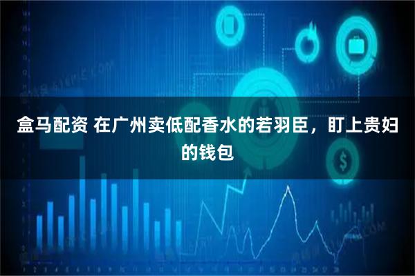 盒马配资 在广州卖低配香水的若羽臣,盯上贵妇的钱包