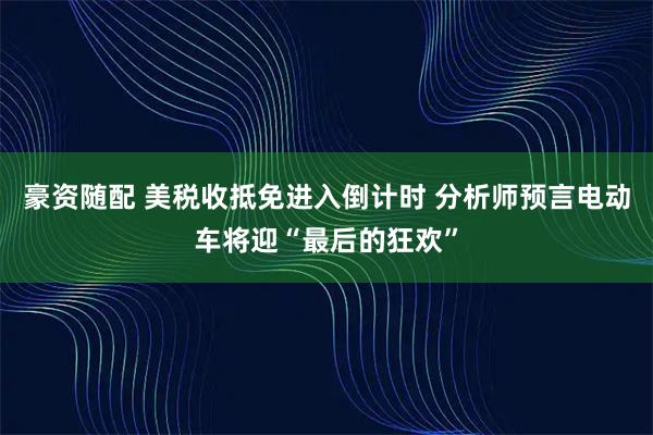 豪资随配 美税收抵免进入倒计时 分析师预言电动车将迎“最后的狂欢”