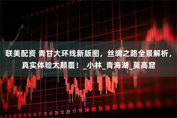 联美配资 青甘大环线新版图，丝绸之路全景解析，真实体验太颠覆！_小林_青海湖_莫高窟