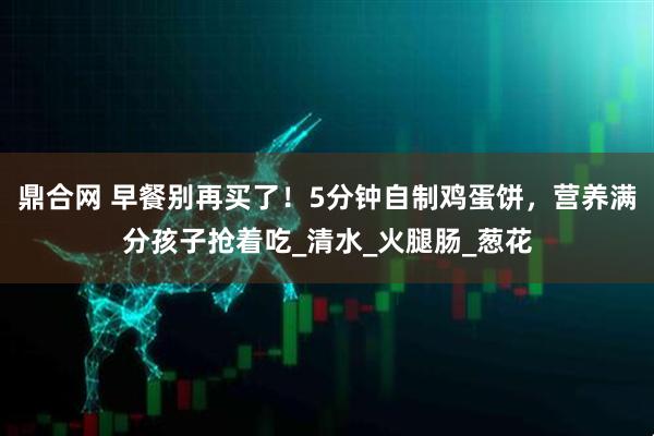 鼎合网 早餐别再买了！5分钟自制鸡蛋饼，营养满分孩子抢着吃_清水_火腿肠_葱花