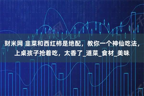财米网 韭菜和西红柿是绝配，教你一个神仙吃法，上桌孩子抢着吃，太香了_道菜_食材_美味