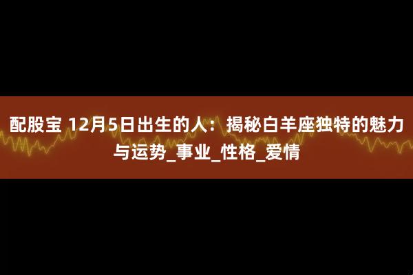 配股宝 12月5日出生的人：揭秘白羊座独特的魅力与运势_事业_性格_爱情