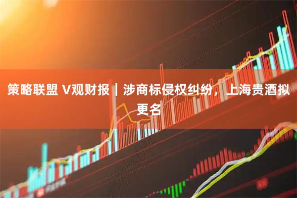 策略联盟 V观财报|涉商标侵权纠纷,上海贵酒拟更名