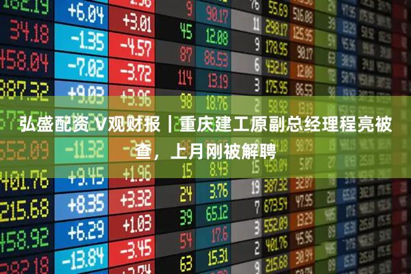 弘盛配资 V观财报|重庆建工原副总经理程亮被查,上月刚被解聘