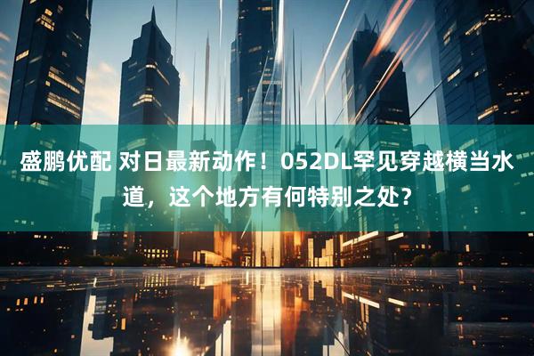 盛鹏优配 对日最新动作！052DL罕见穿越横当水道，这个地方有何特别之处？