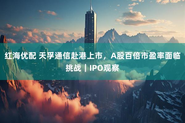 红海优配 天孚通信赴港上市，A股百倍市盈率面临挑战｜IPO观察