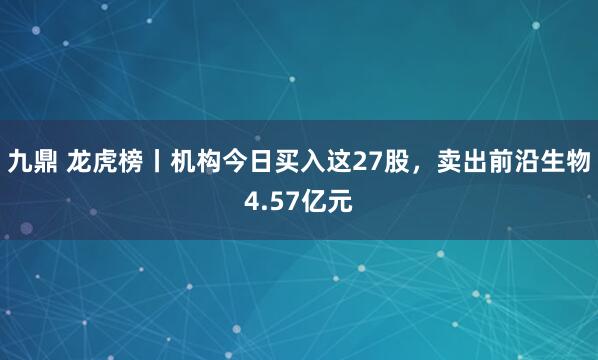 九鼎 龙虎榜丨机构今日买入这27股，卖出前沿生物4.57亿元