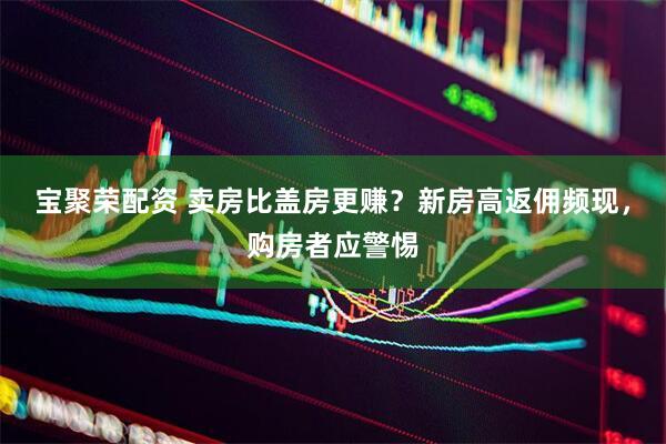 宝聚荣配资 卖房比盖房更赚？新房高返佣频现，购房者应警惕