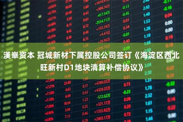 漢崋资本 冠城新材下属控股公司签订《海淀区西北旺新村D1地块清算补偿协议》