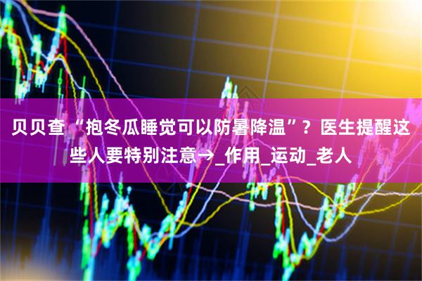 贝贝查 “抱冬瓜睡觉可以防暑降温”？医生提醒这些人要特别注意→_作用_运动_老人