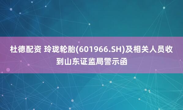 杜德配资 玲珑轮胎(601966.SH)及相关人员收到山东证监局警示函