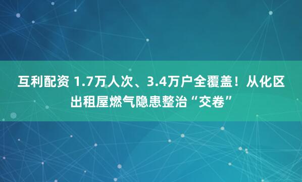 互利配资 1.7万人次、3.4万户全覆盖!从化区出租屋燃气隐患整治“交卷”