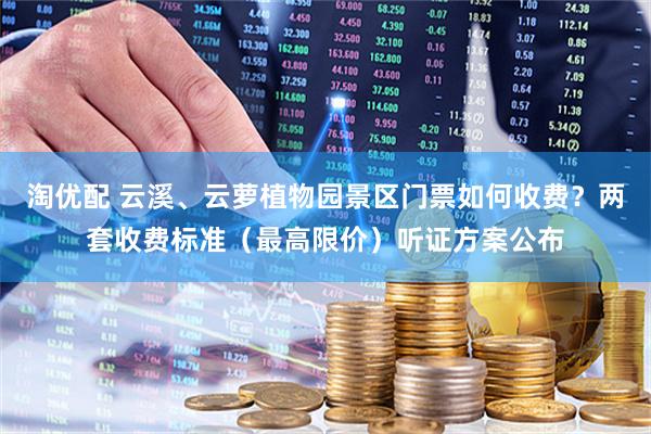 淘优配 云溪、云萝植物园景区门票如何收费？两套收费标准（最高限价）听证方案公布
