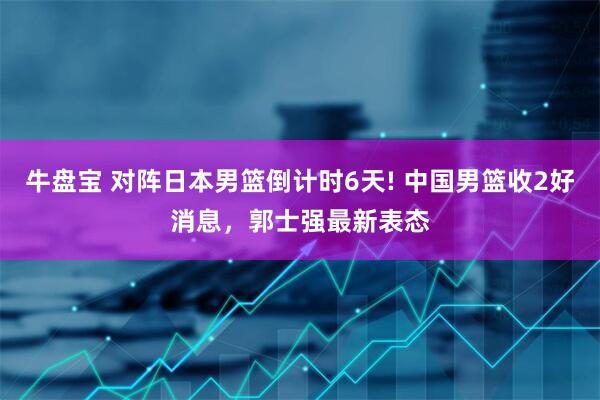 牛盘宝 对阵日本男篮倒计时6天! 中国男篮收2好消息，郭士强最新表态