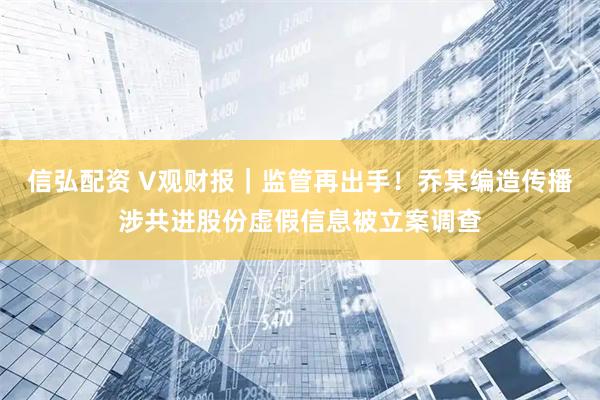 信弘配资 V观财报|监管再出手!乔某编造传播涉共进股份虚假信息被立案调查