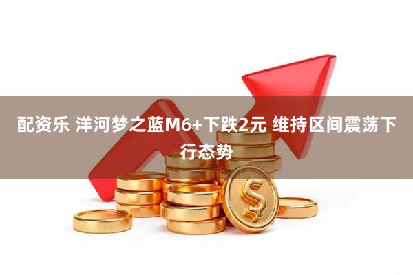 配资乐 洋河梦之蓝M6+下跌2元 维持区间震荡下行态势