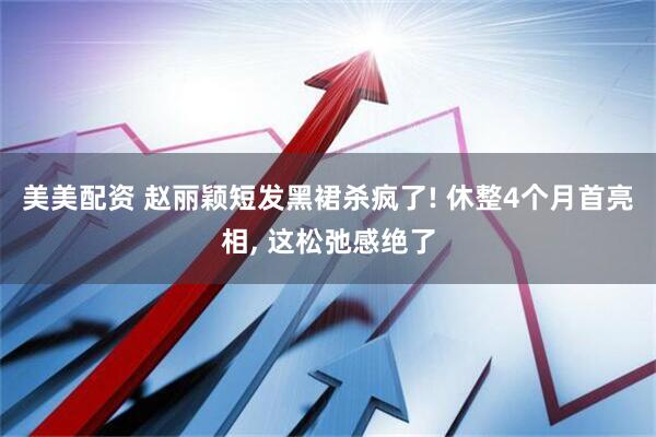 美美配资 赵丽颖短发黑裙杀疯了! 休整4个月首亮相, 这松弛感绝了