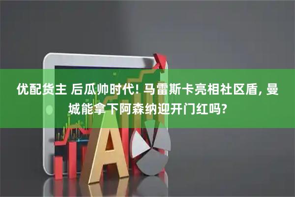 优配货主 后瓜帅时代! 马雷斯卡亮相社区盾, 曼城能拿下阿森纳迎开门红吗?